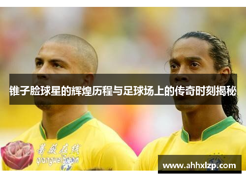 锥子脸球星的辉煌历程与足球场上的传奇时刻揭秘
