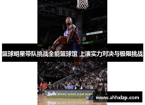 篮球明星带队挑战全能篮球馆 上演实力对决与极限挑战