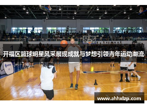 开福区篮球明星风采展现成就与梦想引领青年运动潮流