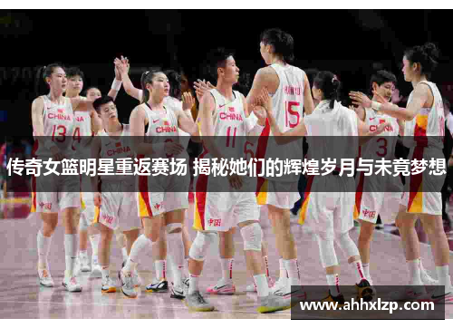 传奇女篮明星重返赛场 揭秘她们的辉煌岁月与未竟梦想