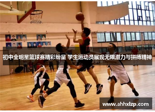 初中全明星篮球赛精彩纷呈 学生运动员展现无限潜力与拼搏精神