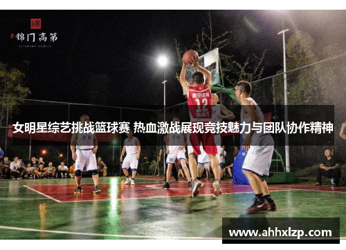 女明星综艺挑战篮球赛 热血激战展现竞技魅力与团队协作精神